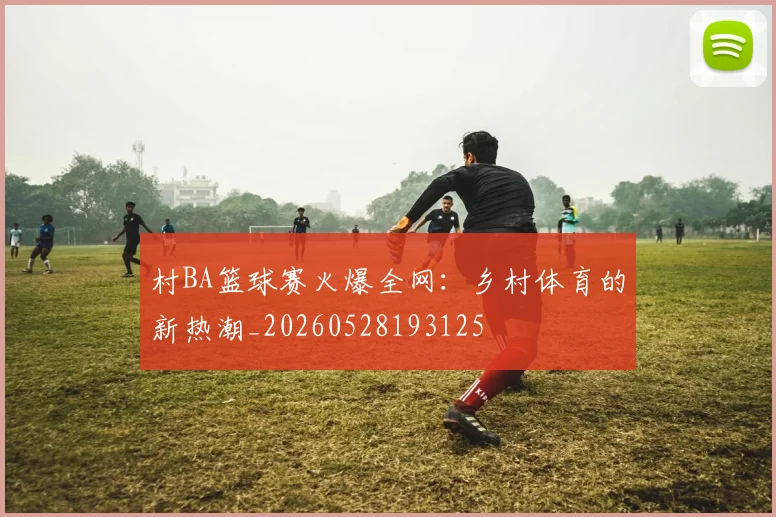 村BA篮球赛火爆全网:乡村体育的新热潮_20260528193125