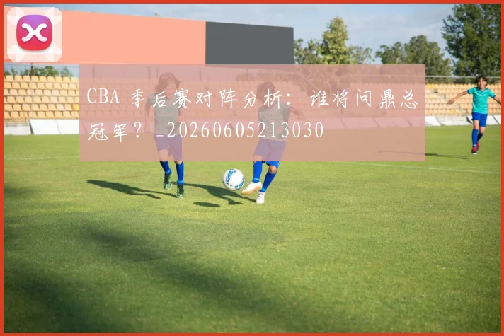 CBA 季后赛对阵分析:谁将问鼎总冠军?_20260605213030