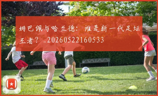 姆巴佩与哈兰德：谁是新一代足坛王者？_20260522160533