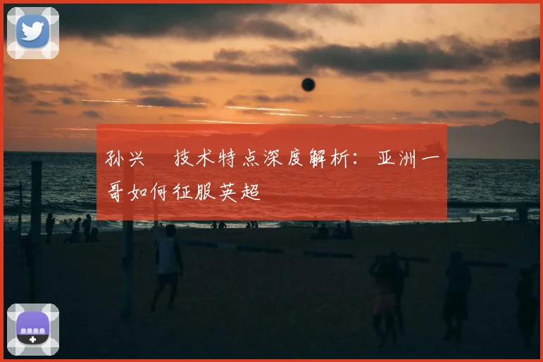 孙兴慜技术特点深度解析:亚洲一哥如何征服英超
