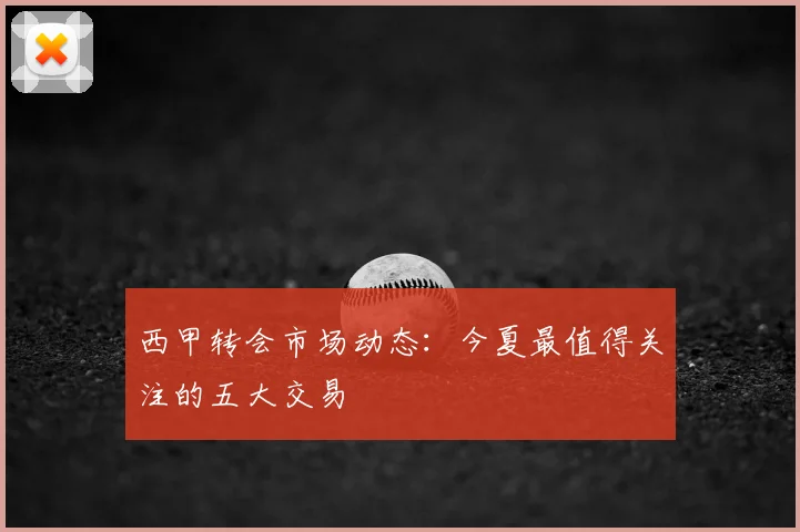 西甲转会市场动态：今夏最值得关注的五大交易