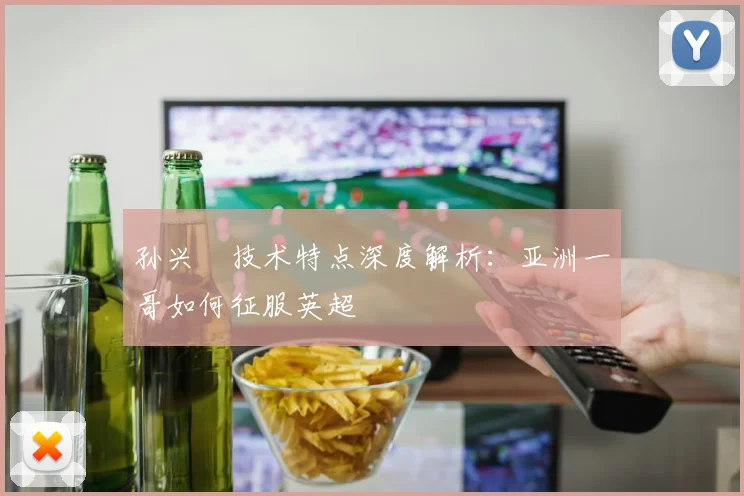 孙兴慜技术特点深度解析：亚洲一哥如何征服英超